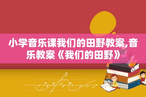 小学音乐课我们的田野教案,音乐教案《我们的田野》
