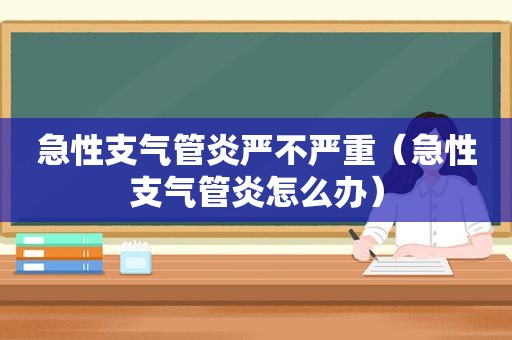 急性支气管炎严不严重（急性支气管炎怎么办）