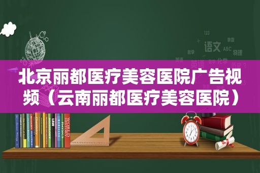 北京丽都医疗美容医院广告视频（云南丽都医疗美容医院）
