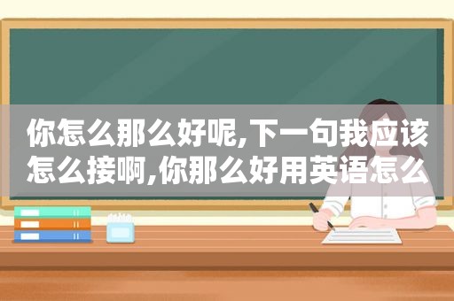 你怎么那么好呢,下一句我应该怎么接啊,你那么好用英语怎么说