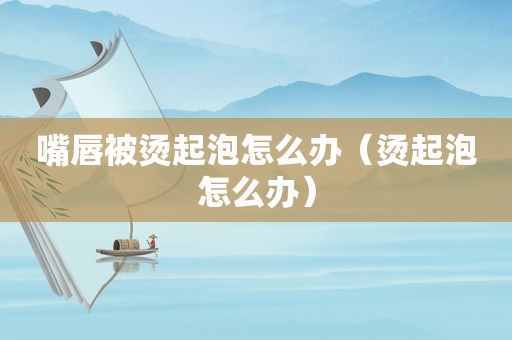 嘴唇被烫起泡怎么办（烫起泡怎么办）