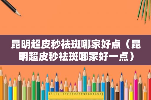 昆明超皮秒祛斑哪家好点（昆明超皮秒祛斑哪家好一点）