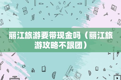 丽江旅游要带现金吗（丽江旅游攻略不跟团）