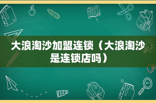 大浪淘沙加盟连锁（大浪淘沙是连锁店吗）