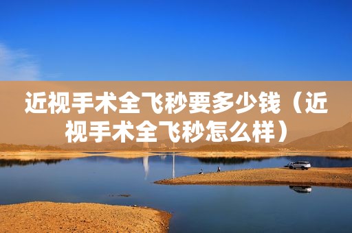 近视手术全飞秒要多少钱（近视手术全飞秒怎么样）