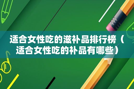 适合女性吃的滋补品排行榜（适合女性吃的补品有哪些）