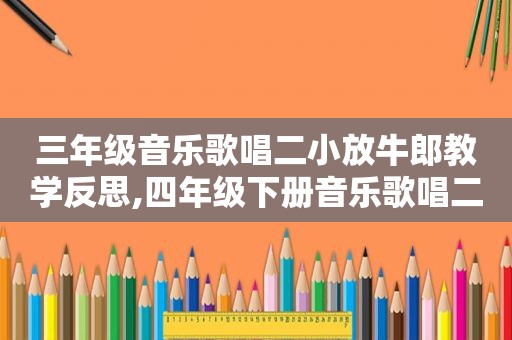 三年级音乐歌唱二小放牛郎教学反思,四年级下册音乐歌唱二小放牛郎教案