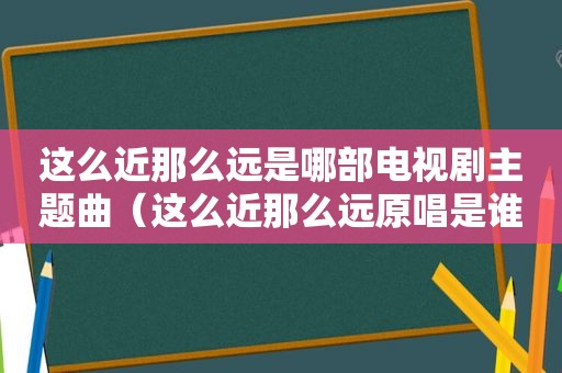 这么近那么远是哪部电视剧主题曲（这么近那么远原唱是谁）