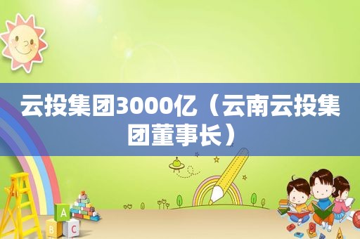 云投集团3000亿（云南云投集团董事长）