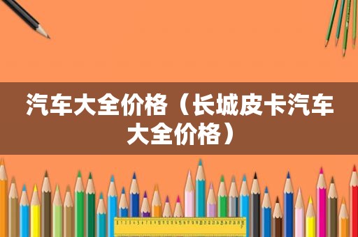 汽车大全价格（长城皮卡汽车大全价格）
