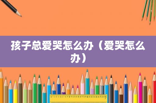 孩子总爱哭怎么办（爱哭怎么办）