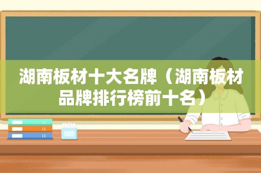 湖南板材十大名牌（湖南板材品牌排行榜前十名）