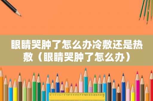 眼睛哭肿了怎么办冷敷还是热敷（眼睛哭肿了怎么办）