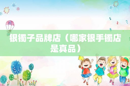 银镯子品牌店（哪家银手镯店是真品）