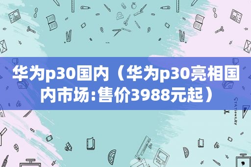 华为p30国内（华为p30亮相国内市场:售价3988元起）