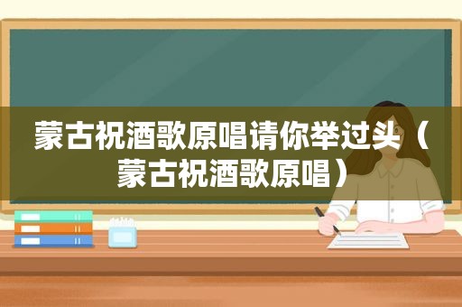 蒙古祝酒歌原唱请你举过头（蒙古祝酒歌原唱）