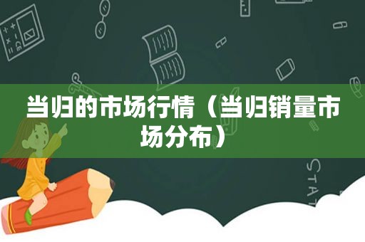 当归的市场行情（当归销量市场分布）