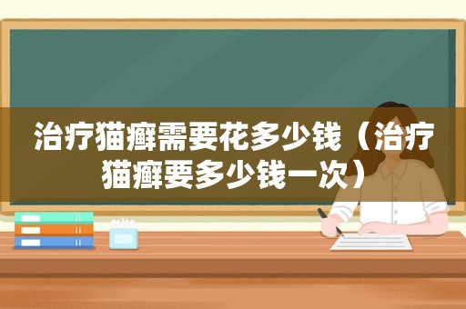 治疗猫癣需要花多少钱（治疗猫癣要多少钱一次）