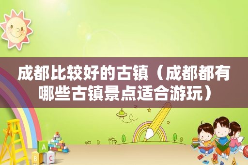 成都比较好的古镇（成都都有哪些古镇景点适合游玩）