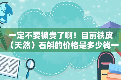 一定不要被贵了啊！目前铁皮（天然）石斛的价格是多少钱一斤才对呢？