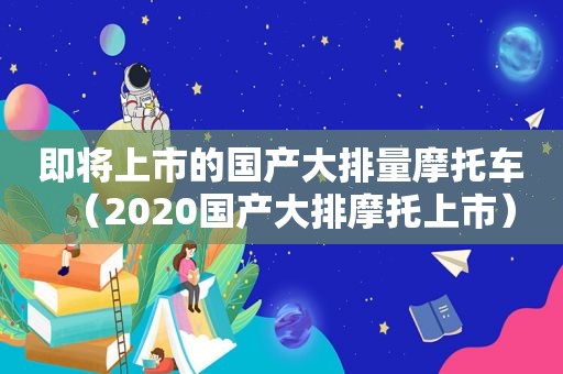 即将上市的国产大排量摩托车（2020国产大排摩托上市）