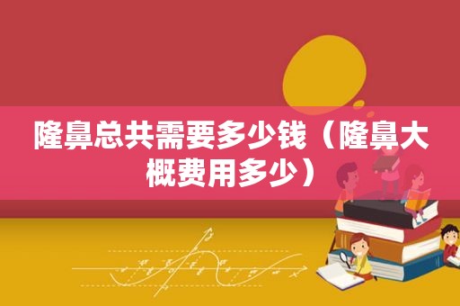 隆鼻总共需要多少钱（隆鼻大概费用多少）