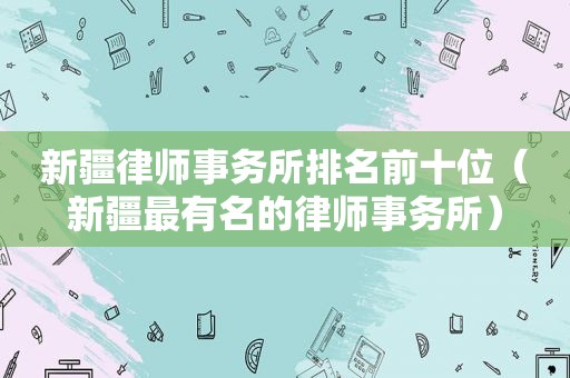 新疆律师事务所排名前十位（新疆最有名的律师事务所）