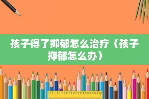 孩子得了抑郁怎么治疗（孩子抑郁怎么办）