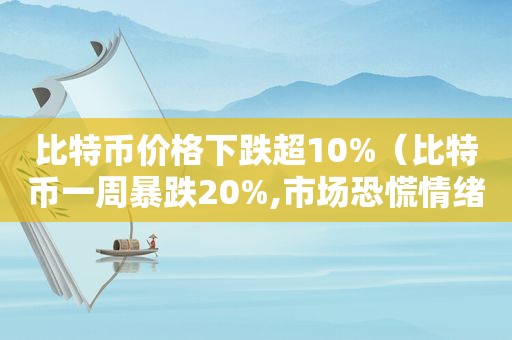 比特币价格下跌超10%（比特币一周暴跌20%,市场恐慌情绪蔓延）