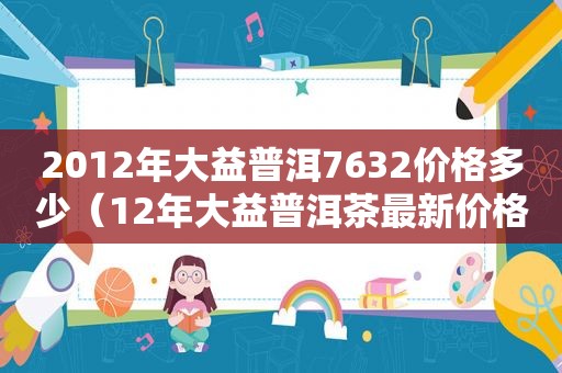 2012年大益普洱7632价格多少（12年大益普洱茶最新价格）