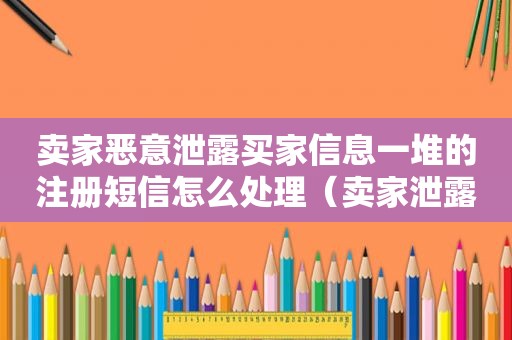 卖家恶意泄露买家信息一堆的注册短信怎么处理（卖家泄露个人信息怎么办）