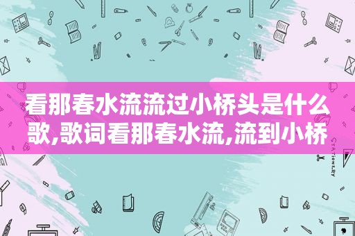 看那春水流流过小桥头是什么歌,歌词看那春水流,流到小桥头