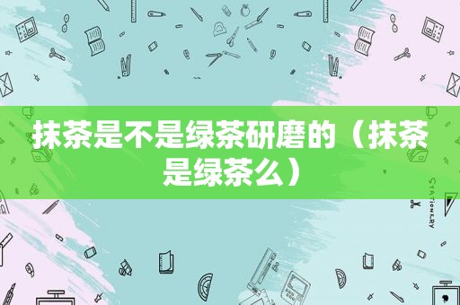 抹茶是不是绿茶研磨的（抹茶是绿茶么）