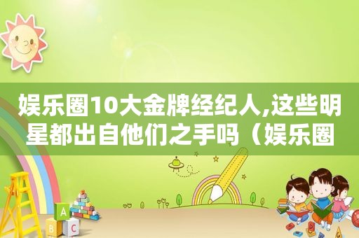 娱乐圈10大金牌经纪人,这些明星都出自他们之手吗（娱乐圈里有哪些金牌经纪人?）