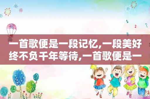 一首歌便是一段记忆,一段美好终不负千年等待,一首歌便是一段记忆,一段美好终不负千年等待什么意思