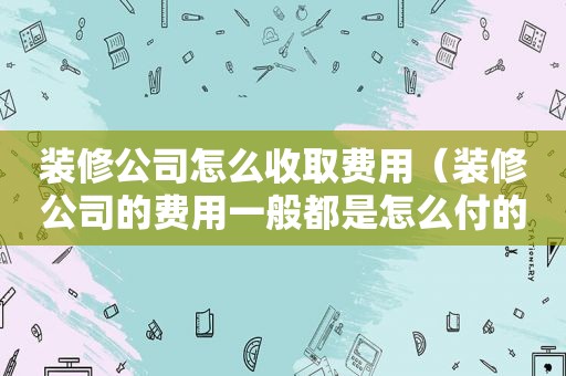 装修公司怎么收取费用（装修公司的费用一般都是怎么付的）
