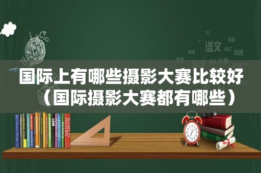 国际上有哪些摄影大赛比较好（国际摄影大赛都有哪些）