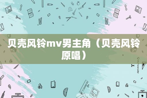 贝壳风铃mv男主角（贝壳风铃原唱）