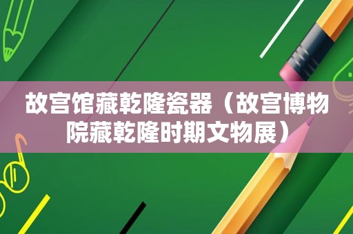 故宫馆藏乾隆瓷器（故宫博物院藏乾隆时期文物展）