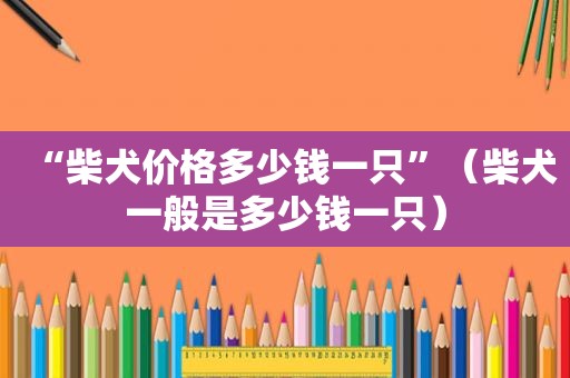 “柴犬价格多少钱一只”（柴犬一般是多少钱一只）