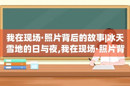 我在现场·照片背后的故事|冰天雪地的日与夜,我在现场·照片背后的故事