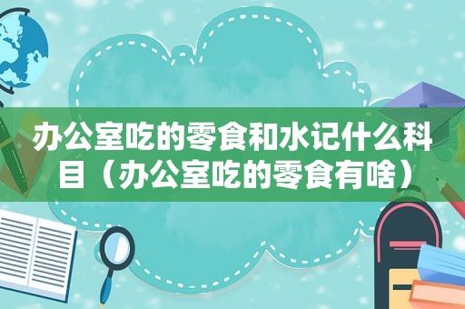 办公室吃的零食和水记什么科目（办公室吃的零食有啥）