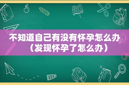 不知道自己有没有怀孕怎么办（发现怀孕了怎么办）