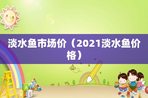 淡水鱼市场价（2021淡水鱼价格）