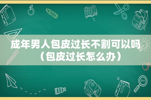 成年男人包皮过长不割可以吗（包皮过长怎么办）