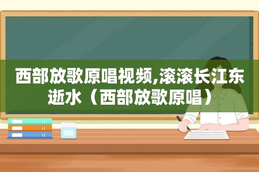 西部放歌原唱视频,滚滚长江东逝水（西部放歌原唱）