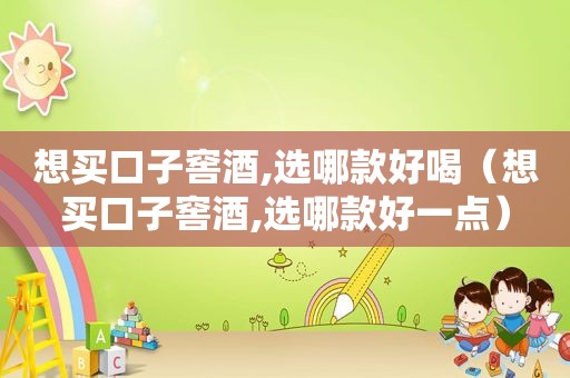 想买口子窖酒,选哪款好喝（想买口子窖酒,选哪款好一点）