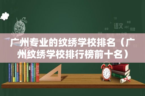 广州专业的纹绣学校排名（广州纹绣学校排行榜前十名）