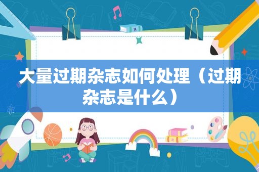 大量过期杂志如何处理（过期杂志是什么）