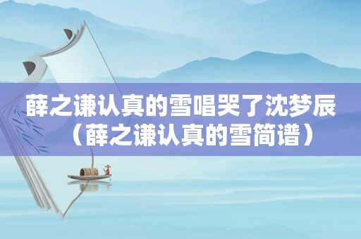 薛之谦认真的雪唱哭了沈梦辰（薛之谦认真的雪简谱）